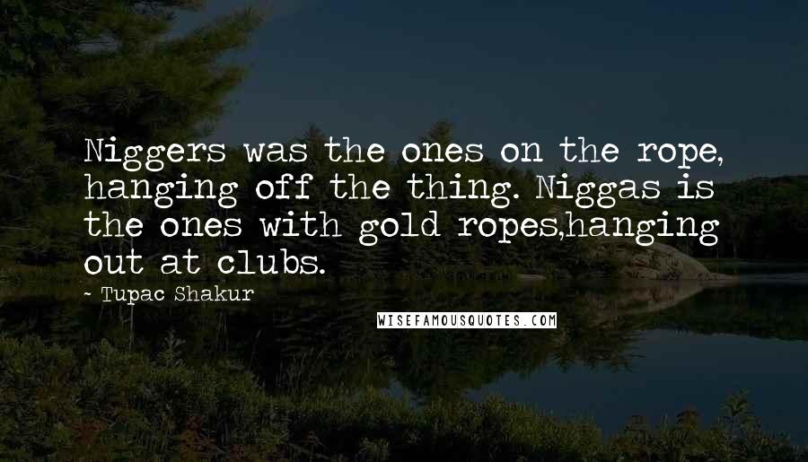Tupac Shakur Quotes: Niggers was the ones on the rope, hanging off the thing. Niggas is the ones with gold ropes,hanging out at clubs.