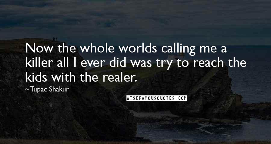 Tupac Shakur Quotes: Now the whole worlds calling me a killer all I ever did was try to reach the kids with the realer.