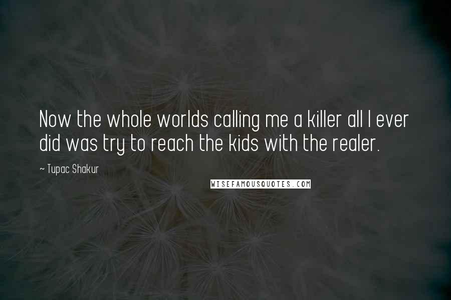 Tupac Shakur Quotes: Now the whole worlds calling me a killer all I ever did was try to reach the kids with the realer.