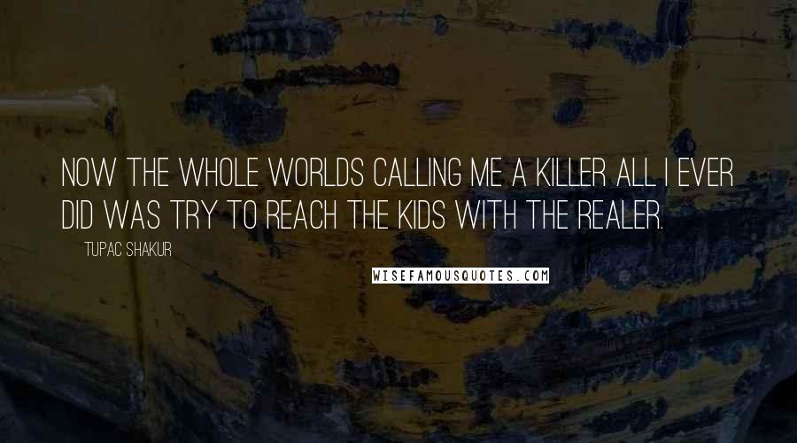 Tupac Shakur Quotes: Now the whole worlds calling me a killer all I ever did was try to reach the kids with the realer.