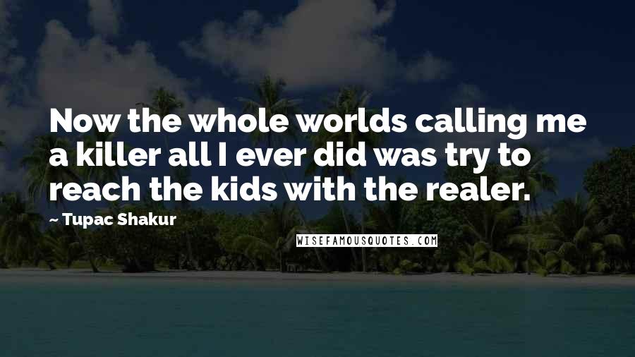 Tupac Shakur Quotes: Now the whole worlds calling me a killer all I ever did was try to reach the kids with the realer.