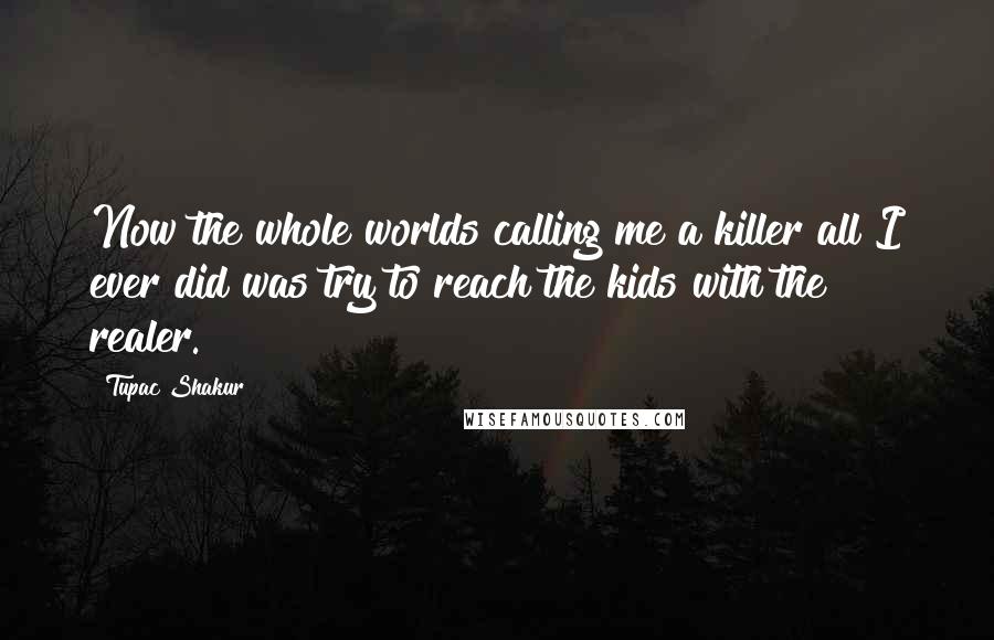 Tupac Shakur Quotes: Now the whole worlds calling me a killer all I ever did was try to reach the kids with the realer.