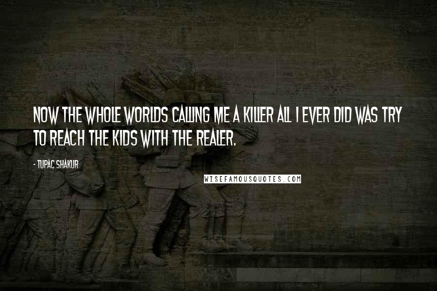 Tupac Shakur Quotes: Now the whole worlds calling me a killer all I ever did was try to reach the kids with the realer.