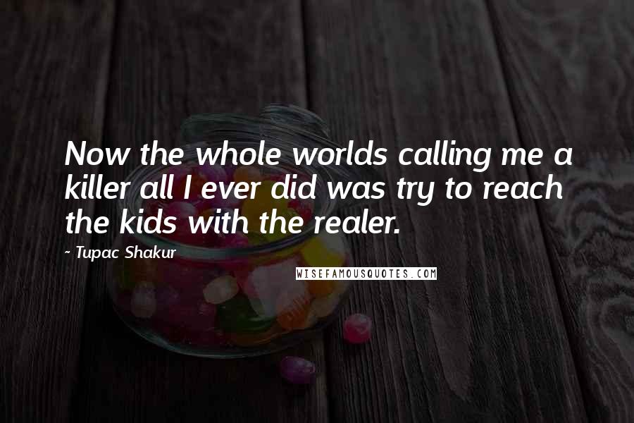 Tupac Shakur Quotes: Now the whole worlds calling me a killer all I ever did was try to reach the kids with the realer.