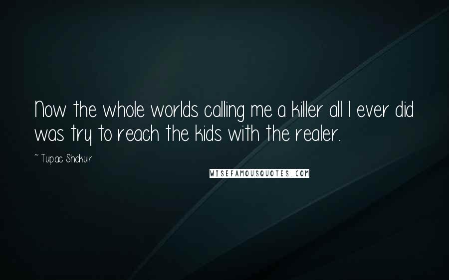 Tupac Shakur Quotes: Now the whole worlds calling me a killer all I ever did was try to reach the kids with the realer.