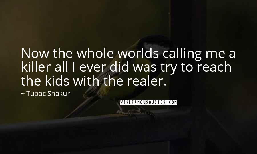 Tupac Shakur Quotes: Now the whole worlds calling me a killer all I ever did was try to reach the kids with the realer.