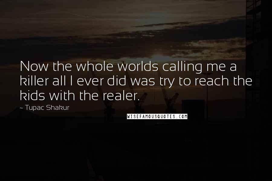 Tupac Shakur Quotes: Now the whole worlds calling me a killer all I ever did was try to reach the kids with the realer.