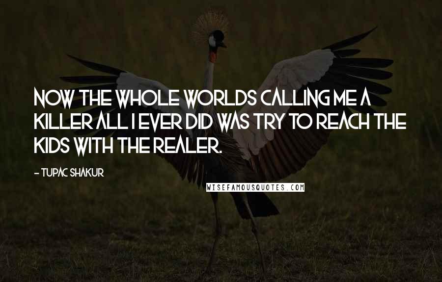 Tupac Shakur Quotes: Now the whole worlds calling me a killer all I ever did was try to reach the kids with the realer.