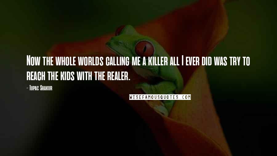 Tupac Shakur Quotes: Now the whole worlds calling me a killer all I ever did was try to reach the kids with the realer.