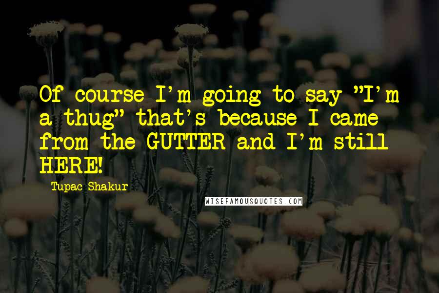 Tupac Shakur Quotes: Of course I'm going to say "I'm a thug" that's because I came from the GUTTER and I'm still HERE!