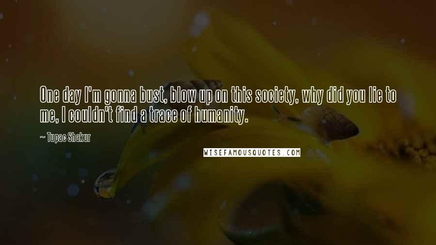 Tupac Shakur Quotes: One day I'm gonna bust, blow up on this society, why did you lie to me, I couldn't find a trace of humanity.