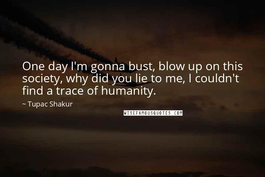 Tupac Shakur Quotes: One day I'm gonna bust, blow up on this society, why did you lie to me, I couldn't find a trace of humanity.