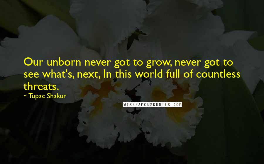 Tupac Shakur Quotes: Our unborn never got to grow, never got to see what's, next, In this world full of countless threats.
