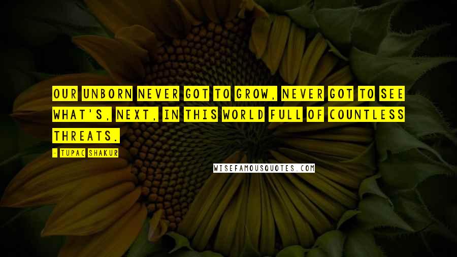 Tupac Shakur Quotes: Our unborn never got to grow, never got to see what's, next, In this world full of countless threats.