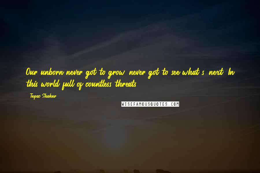 Tupac Shakur Quotes: Our unborn never got to grow, never got to see what's, next, In this world full of countless threats.