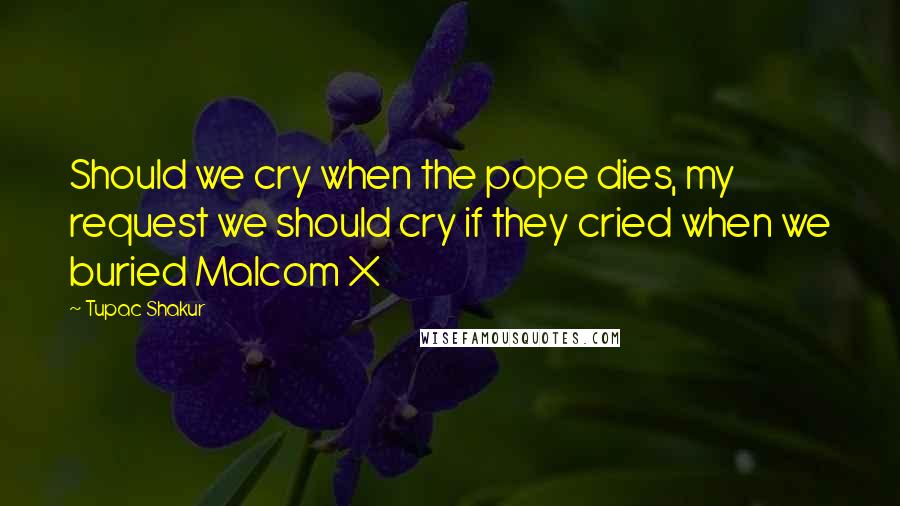 Tupac Shakur Quotes: Should we cry when the pope dies, my request we should cry if they cried when we buried Malcom X