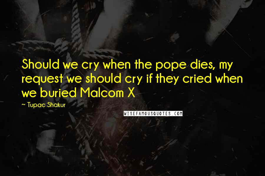 Tupac Shakur Quotes: Should we cry when the pope dies, my request we should cry if they cried when we buried Malcom X