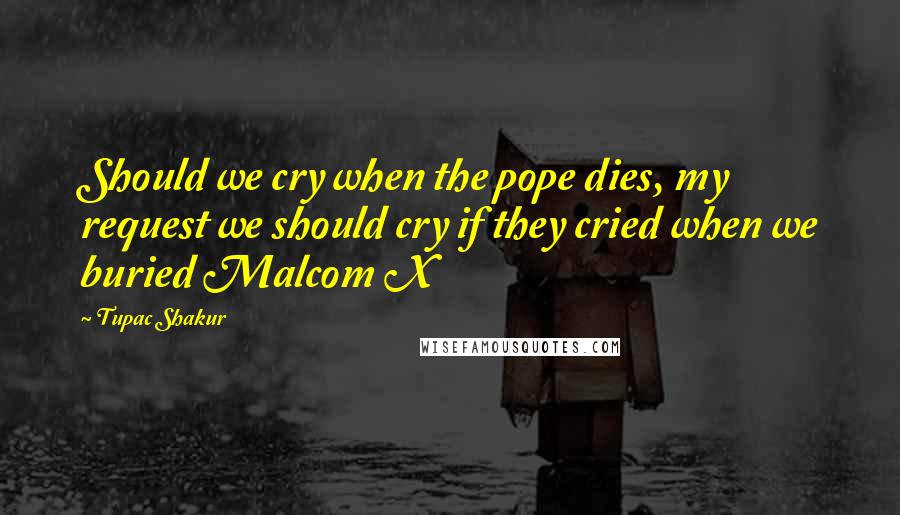 Tupac Shakur Quotes: Should we cry when the pope dies, my request we should cry if they cried when we buried Malcom X