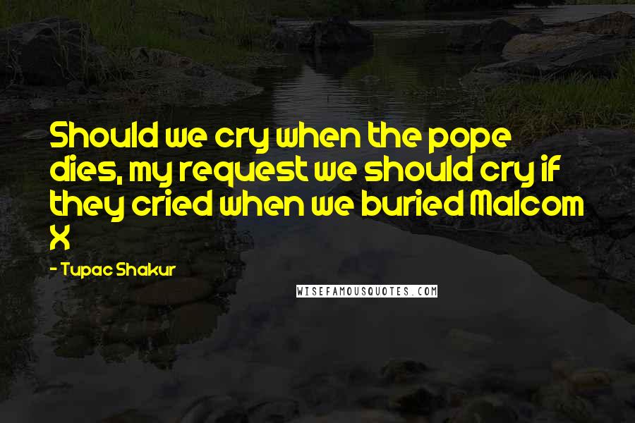 Tupac Shakur Quotes: Should we cry when the pope dies, my request we should cry if they cried when we buried Malcom X