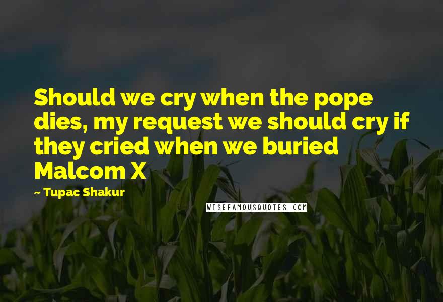 Tupac Shakur Quotes: Should we cry when the pope dies, my request we should cry if they cried when we buried Malcom X