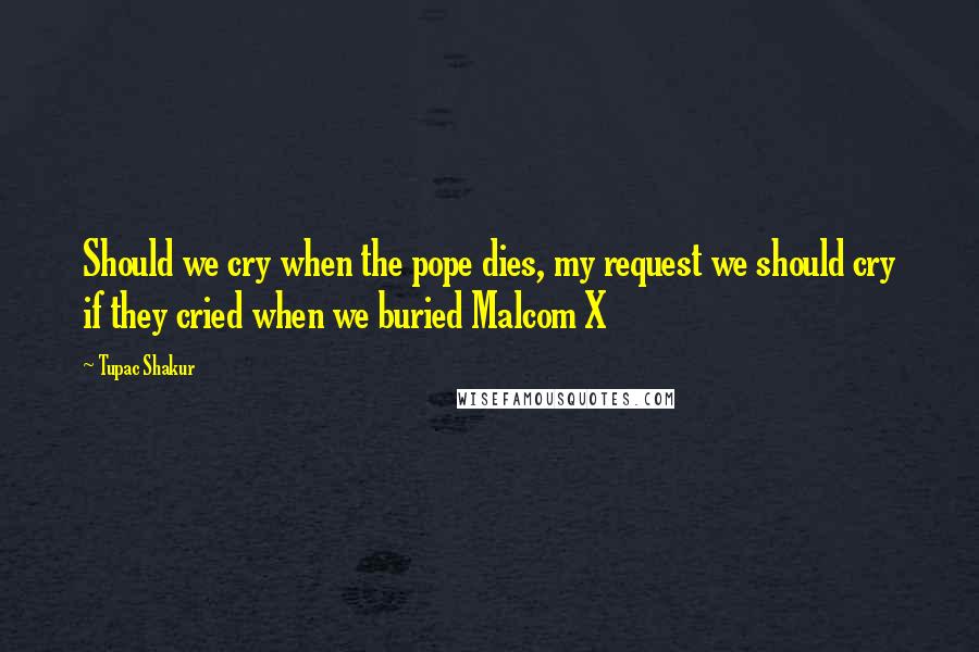 Tupac Shakur Quotes: Should we cry when the pope dies, my request we should cry if they cried when we buried Malcom X
