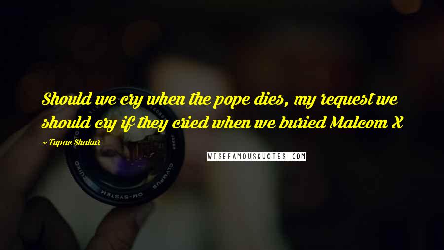 Tupac Shakur Quotes: Should we cry when the pope dies, my request we should cry if they cried when we buried Malcom X