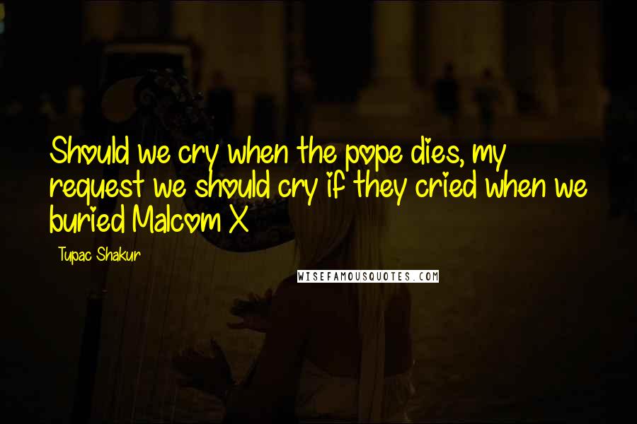 Tupac Shakur Quotes: Should we cry when the pope dies, my request we should cry if they cried when we buried Malcom X