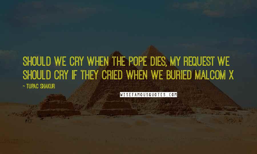 Tupac Shakur Quotes: Should we cry when the pope dies, my request we should cry if they cried when we buried Malcom X