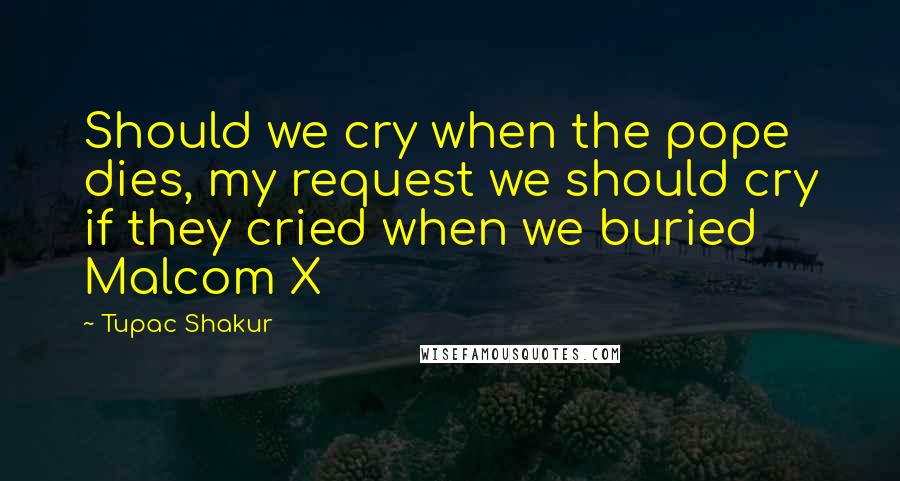 Tupac Shakur Quotes: Should we cry when the pope dies, my request we should cry if they cried when we buried Malcom X