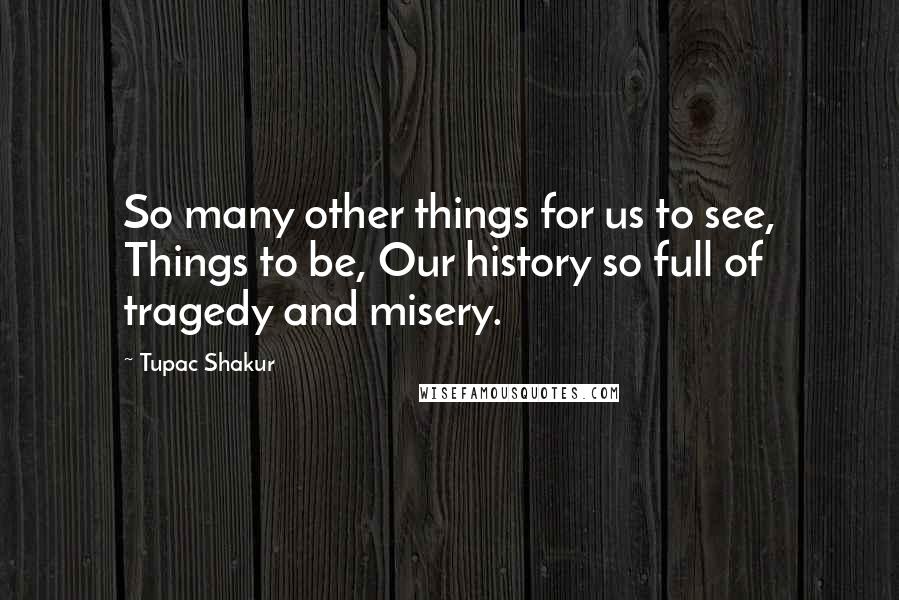 Tupac Shakur Quotes: So many other things for us to see, Things to be, Our history so full of tragedy and misery.