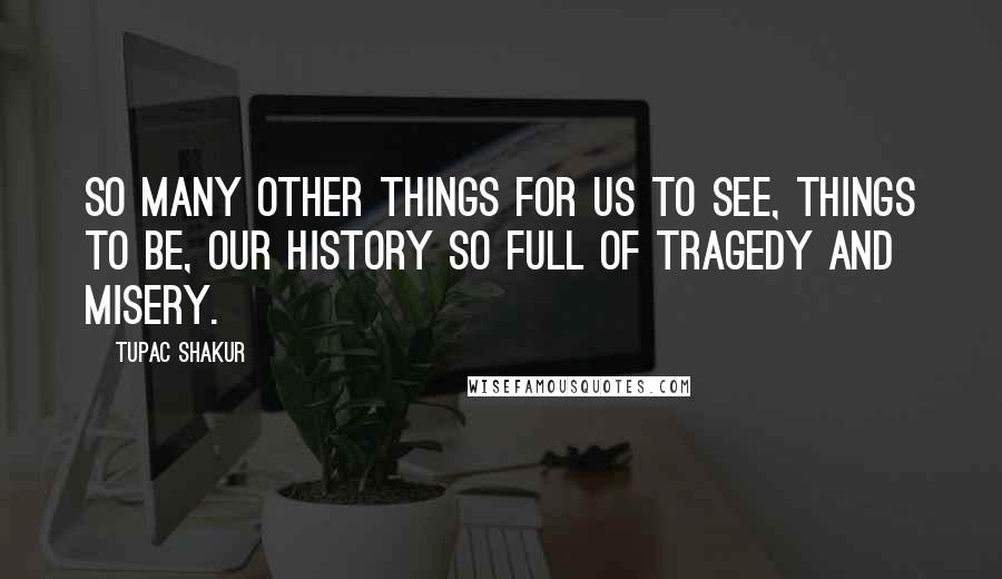 Tupac Shakur Quotes: So many other things for us to see, Things to be, Our history so full of tragedy and misery.