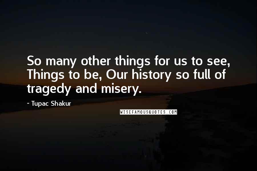 Tupac Shakur Quotes: So many other things for us to see, Things to be, Our history so full of tragedy and misery.