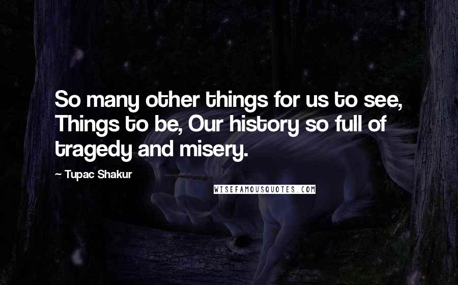 Tupac Shakur Quotes: So many other things for us to see, Things to be, Our history so full of tragedy and misery.