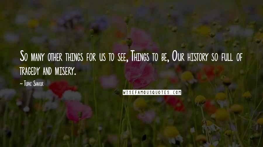 Tupac Shakur Quotes: So many other things for us to see, Things to be, Our history so full of tragedy and misery.
