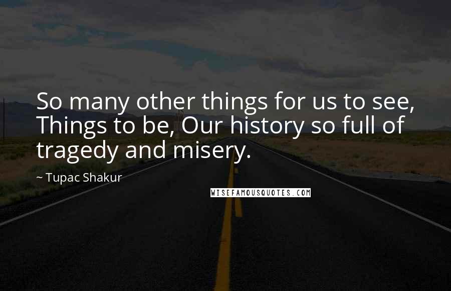 Tupac Shakur Quotes: So many other things for us to see, Things to be, Our history so full of tragedy and misery.