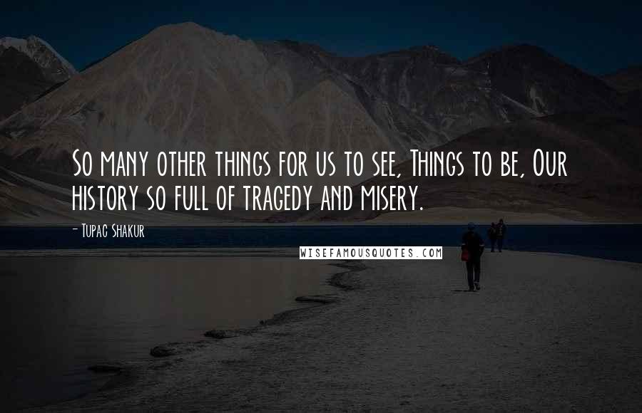 Tupac Shakur Quotes: So many other things for us to see, Things to be, Our history so full of tragedy and misery.