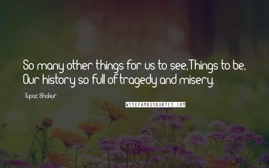 Tupac Shakur Quotes: So many other things for us to see, Things to be, Our history so full of tragedy and misery.