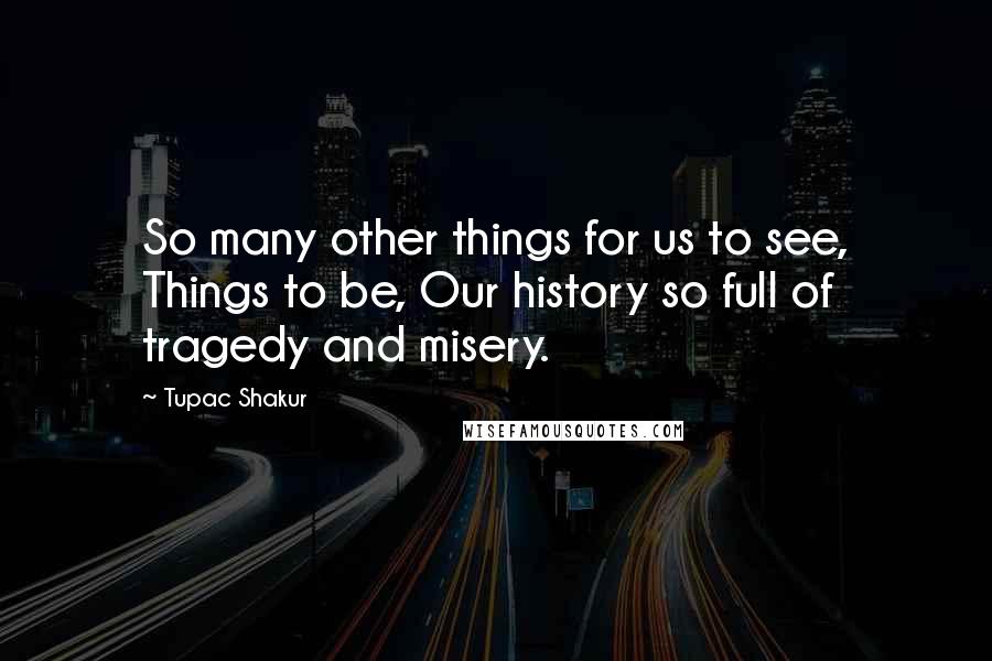 Tupac Shakur Quotes: So many other things for us to see, Things to be, Our history so full of tragedy and misery.