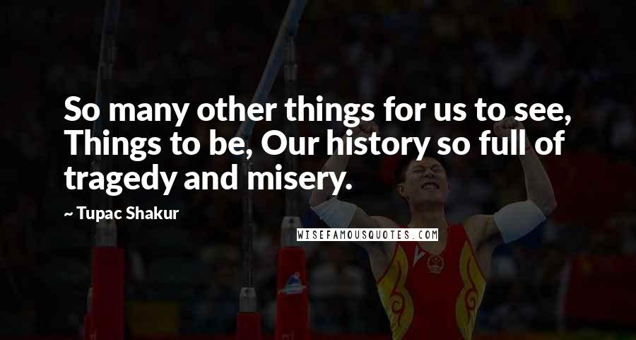 Tupac Shakur Quotes: So many other things for us to see, Things to be, Our history so full of tragedy and misery.