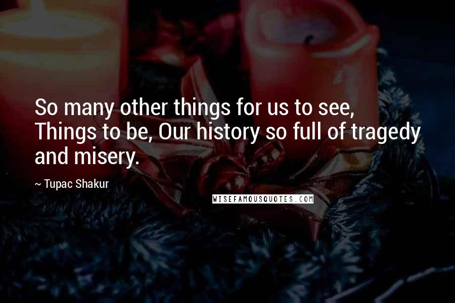 Tupac Shakur Quotes: So many other things for us to see, Things to be, Our history so full of tragedy and misery.