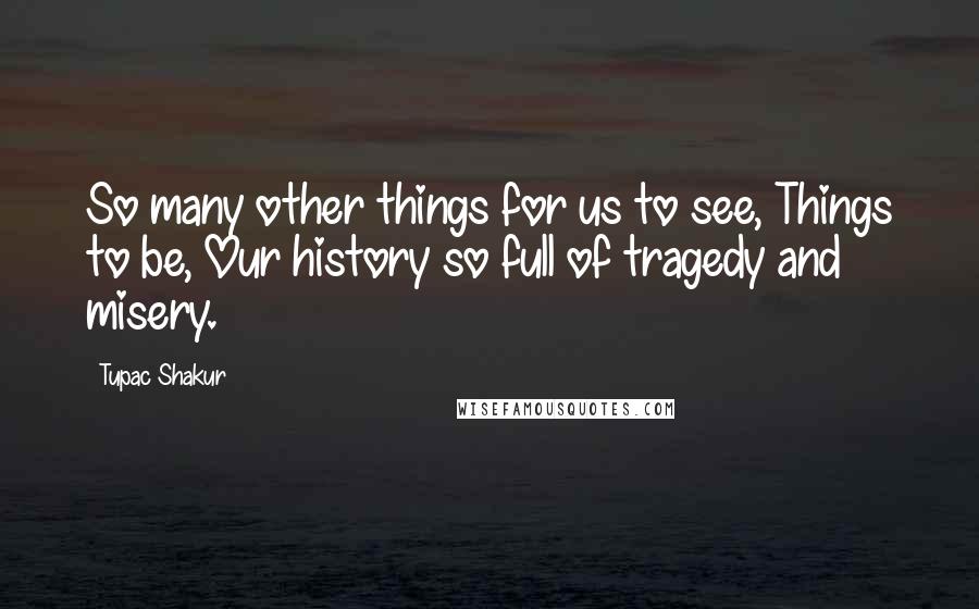 Tupac Shakur Quotes: So many other things for us to see, Things to be, Our history so full of tragedy and misery.