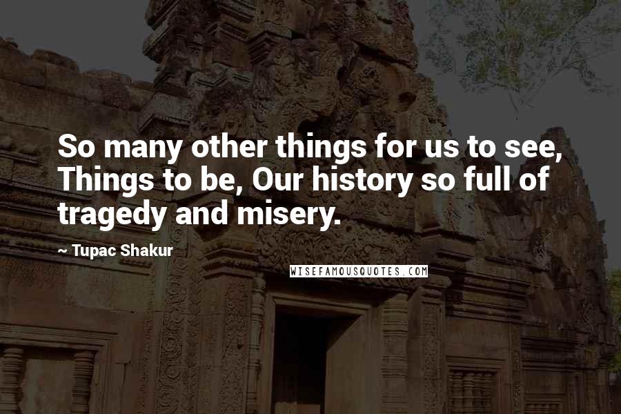 Tupac Shakur Quotes: So many other things for us to see, Things to be, Our history so full of tragedy and misery.