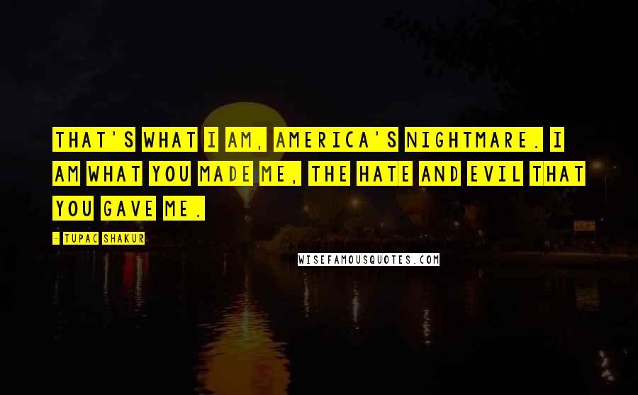 Tupac Shakur Quotes: That's what I am, America's nightmare. I am what you made me, the hate and evil that you gave me.