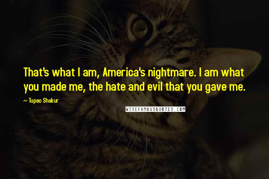 Tupac Shakur Quotes: That's what I am, America's nightmare. I am what you made me, the hate and evil that you gave me.