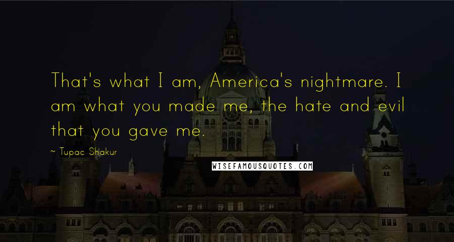 Tupac Shakur Quotes: That's what I am, America's nightmare. I am what you made me, the hate and evil that you gave me.