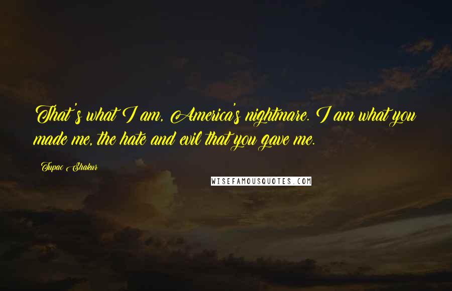Tupac Shakur Quotes: That's what I am, America's nightmare. I am what you made me, the hate and evil that you gave me.