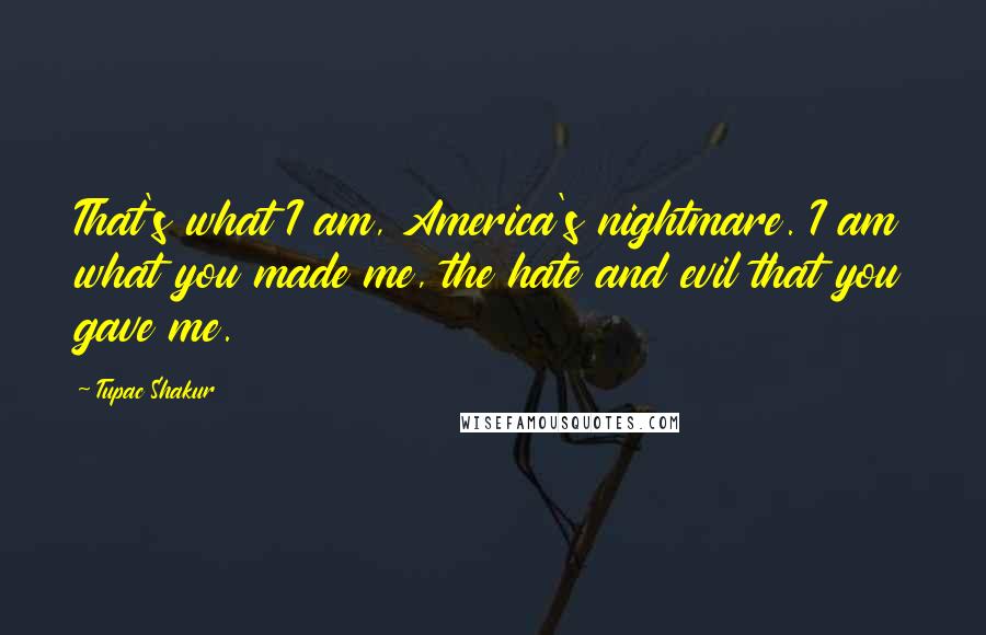 Tupac Shakur Quotes: That's what I am, America's nightmare. I am what you made me, the hate and evil that you gave me.