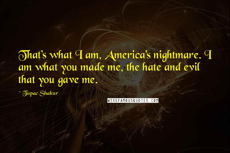 Tupac Shakur Quotes: That's what I am, America's nightmare. I am what you made me, the hate and evil that you gave me.
