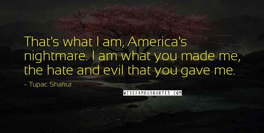 Tupac Shakur Quotes: That's what I am, America's nightmare. I am what you made me, the hate and evil that you gave me.