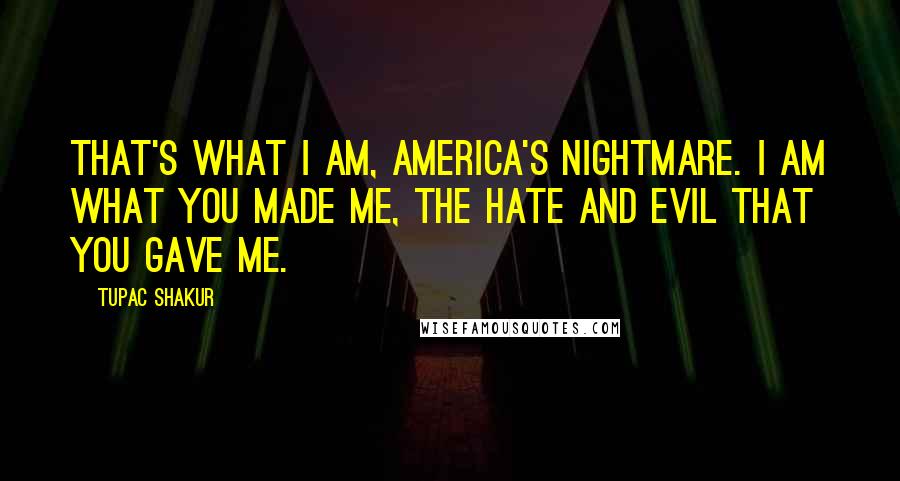 Tupac Shakur Quotes: That's what I am, America's nightmare. I am what you made me, the hate and evil that you gave me.